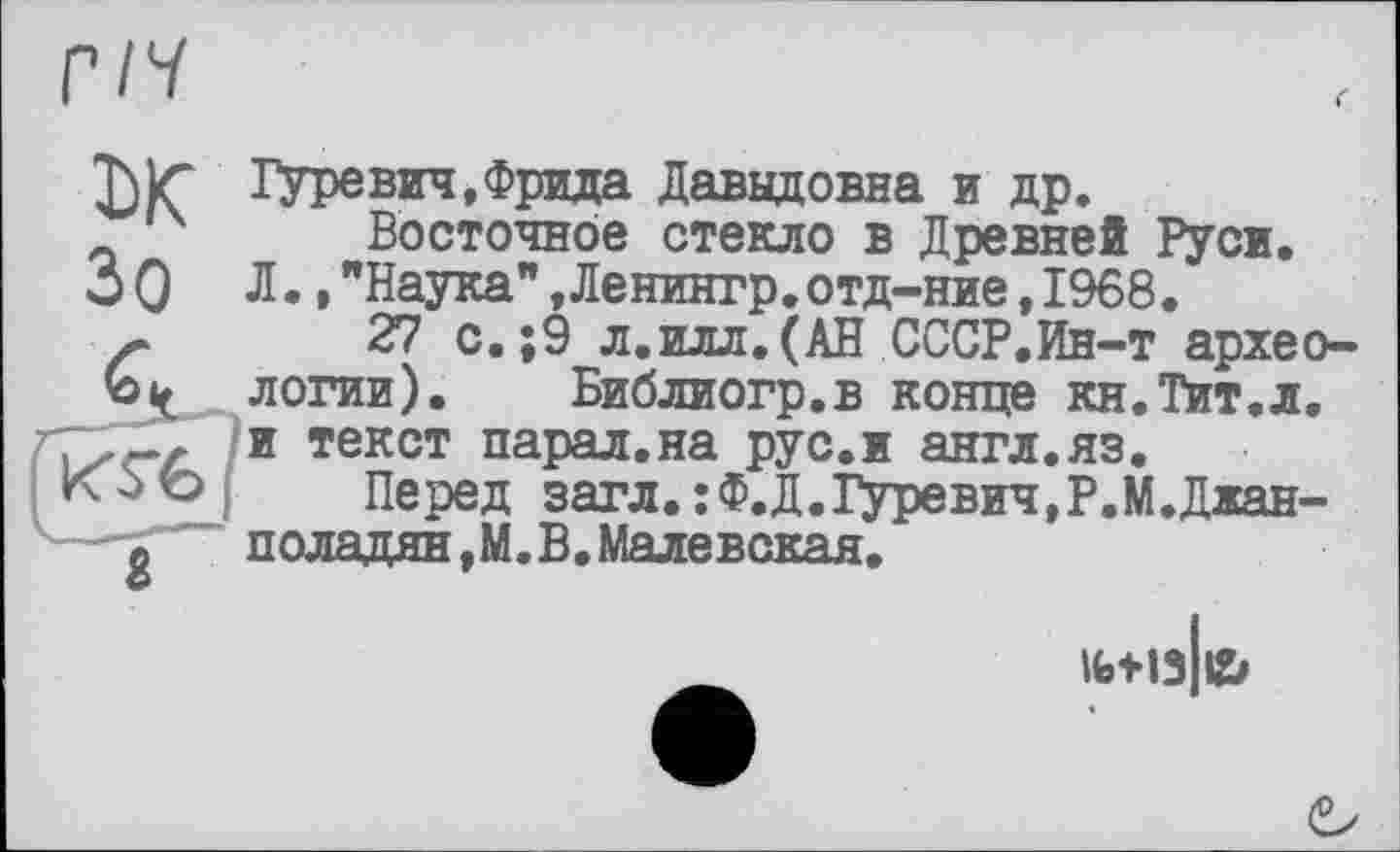 ﻿ГІН
ж Зо
Гуревич,Фрида Давыдовна и др.
Восточное стекло в Древней Руси. Л.,"Наука",Ленингр.отд-ние,1968.
27 с.;9 л.илл.(АН СССР.Ин-т археологии). Библиогр.в конце кн.Тит.л. и текст парал.на рус.и англ.яз.
Перед загл.:Ф.Д.Гуревич,Р.М.Джан-поладян,М.В.Малевская.
1Ы13 №